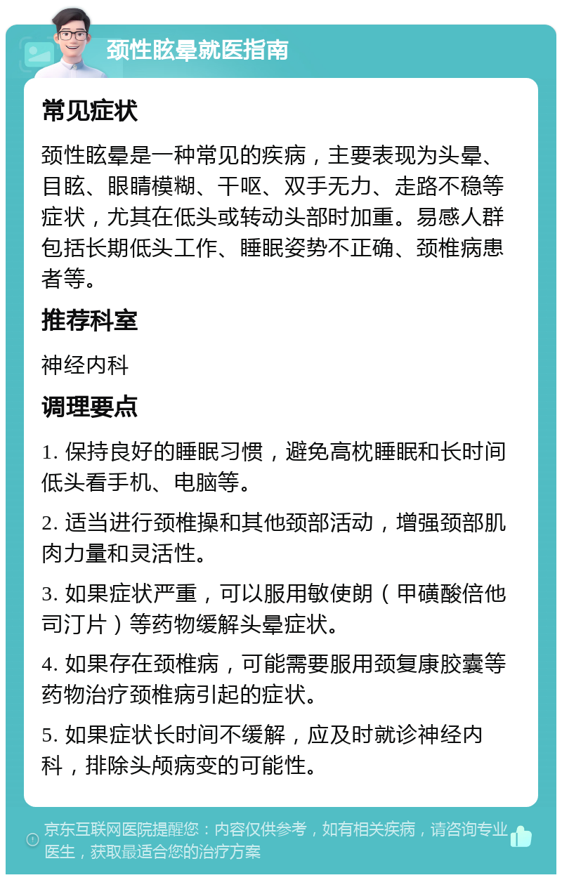 颈性眩晕就医指南 常见症状 颈性眩晕是一种常见的疾病，主要表现为头晕、目眩、眼睛模糊、干呕、双手无力、走路不稳等症状，尤其在低头或转动头部时加重。易感人群包括长期低头工作、睡眠姿势不正确、颈椎病患者等。 推荐科室 神经内科 调理要点 1. 保持良好的睡眠习惯，避免高枕睡眠和长时间低头看手机、电脑等。 2. 适当进行颈椎操和其他颈部活动，增强颈部肌肉力量和灵活性。 3. 如果症状严重，可以服用敏使朗（甲磺酸倍他司汀片）等药物缓解头晕症状。 4. 如果存在颈椎病，可能需要服用颈复康胶囊等药物治疗颈椎病引起的症状。 5. 如果症状长时间不缓解，应及时就诊神经内科，排除头颅病变的可能性。