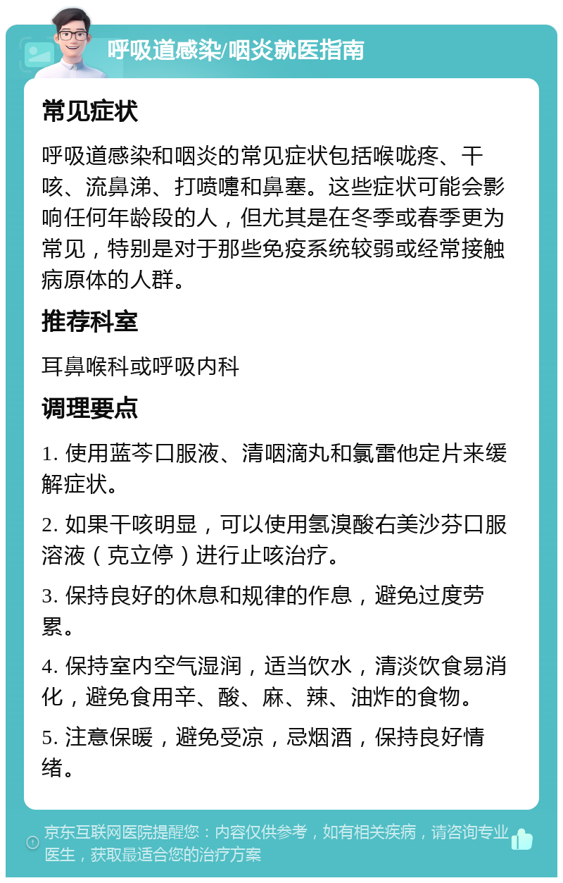 呼吸道感染/咽炎就医指南 常见症状 呼吸道感染和咽炎的常见症状包括喉咙疼、干咳、流鼻涕、打喷嚏和鼻塞。这些症状可能会影响任何年龄段的人，但尤其是在冬季或春季更为常见，特别是对于那些免疫系统较弱或经常接触病原体的人群。 推荐科室 耳鼻喉科或呼吸内科 调理要点 1. 使用蓝芩口服液、清咽滴丸和氯雷他定片来缓解症状。 2. 如果干咳明显，可以使用氢溴酸右美沙芬口服溶液（克立停）进行止咳治疗。 3. 保持良好的休息和规律的作息，避免过度劳累。 4. 保持室内空气湿润，适当饮水，清淡饮食易消化，避免食用辛、酸、麻、辣、油炸的食物。 5. 注意保暖，避免受凉，忌烟酒，保持良好情绪。