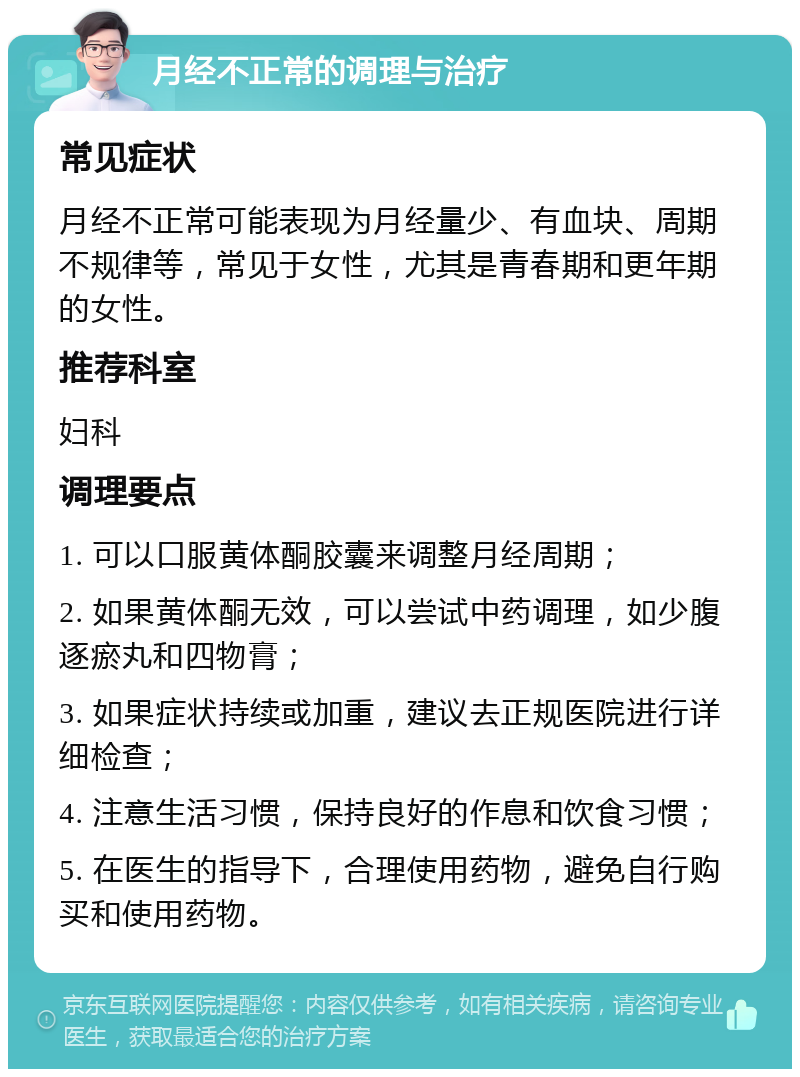 月经不正常的调理与治疗 常见症状 月经不正常可能表现为月经量少、有血块、周期不规律等，常见于女性，尤其是青春期和更年期的女性。 推荐科室 妇科 调理要点 1. 可以口服黄体酮胶囊来调整月经周期； 2. 如果黄体酮无效，可以尝试中药调理，如少腹逐瘀丸和四物膏； 3. 如果症状持续或加重，建议去正规医院进行详细检查； 4. 注意生活习惯，保持良好的作息和饮食习惯； 5. 在医生的指导下，合理使用药物，避免自行购买和使用药物。