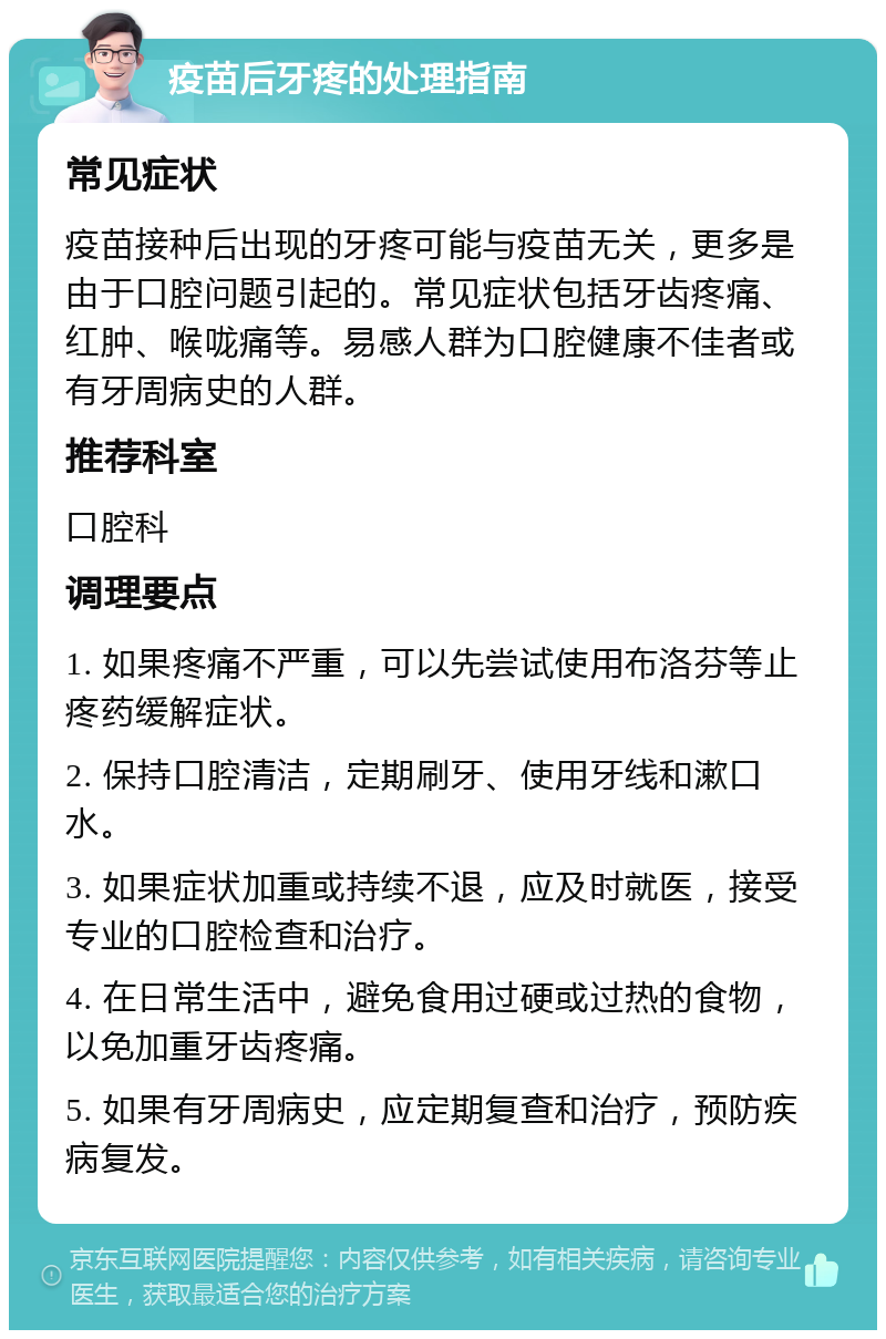 疫苗后牙疼的处理指南 常见症状 疫苗接种后出现的牙疼可能与疫苗无关，更多是由于口腔问题引起的。常见症状包括牙齿疼痛、红肿、喉咙痛等。易感人群为口腔健康不佳者或有牙周病史的人群。 推荐科室 口腔科 调理要点 1. 如果疼痛不严重，可以先尝试使用布洛芬等止疼药缓解症状。 2. 保持口腔清洁，定期刷牙、使用牙线和漱口水。 3. 如果症状加重或持续不退，应及时就医，接受专业的口腔检查和治疗。 4. 在日常生活中，避免食用过硬或过热的食物，以免加重牙齿疼痛。 5. 如果有牙周病史，应定期复查和治疗，预防疾病复发。