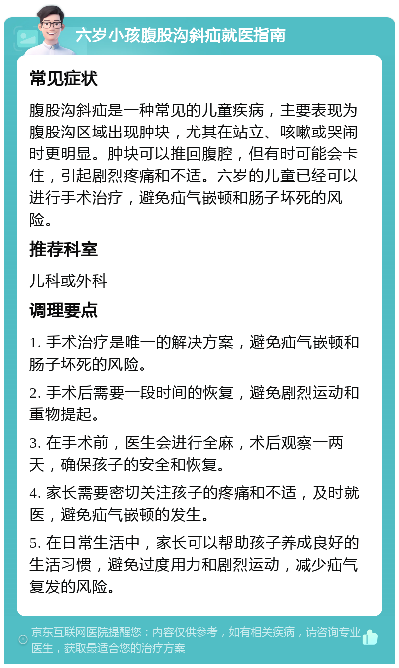 六岁小孩腹股沟斜疝就医指南 常见症状 腹股沟斜疝是一种常见的儿童疾病，主要表现为腹股沟区域出现肿块，尤其在站立、咳嗽或哭闹时更明显。肿块可以推回腹腔，但有时可能会卡住，引起剧烈疼痛和不适。六岁的儿童已经可以进行手术治疗，避免疝气嵌顿和肠子坏死的风险。 推荐科室 儿科或外科 调理要点 1. 手术治疗是唯一的解决方案，避免疝气嵌顿和肠子坏死的风险。 2. 手术后需要一段时间的恢复，避免剧烈运动和重物提起。 3. 在手术前，医生会进行全麻，术后观察一两天，确保孩子的安全和恢复。 4. 家长需要密切关注孩子的疼痛和不适，及时就医，避免疝气嵌顿的发生。 5. 在日常生活中，家长可以帮助孩子养成良好的生活习惯，避免过度用力和剧烈运动，减少疝气复发的风险。