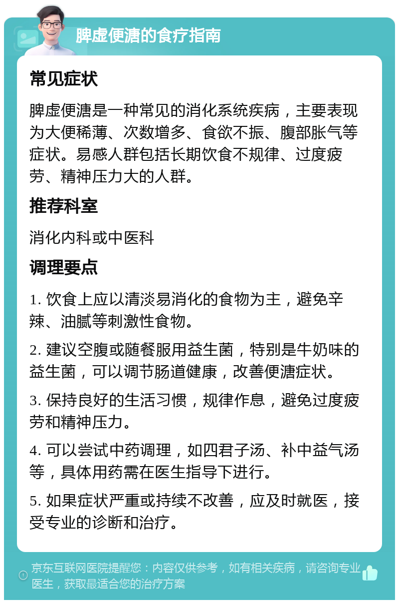 脾虚便溏的食疗指南 常见症状 脾虚便溏是一种常见的消化系统疾病，主要表现为大便稀薄、次数增多、食欲不振、腹部胀气等症状。易感人群包括长期饮食不规律、过度疲劳、精神压力大的人群。 推荐科室 消化内科或中医科 调理要点 1. 饮食上应以清淡易消化的食物为主，避免辛辣、油腻等刺激性食物。 2. 建议空腹或随餐服用益生菌，特别是牛奶味的益生菌，可以调节肠道健康，改善便溏症状。 3. 保持良好的生活习惯，规律作息，避免过度疲劳和精神压力。 4. 可以尝试中药调理，如四君子汤、补中益气汤等，具体用药需在医生指导下进行。 5. 如果症状严重或持续不改善，应及时就医，接受专业的诊断和治疗。