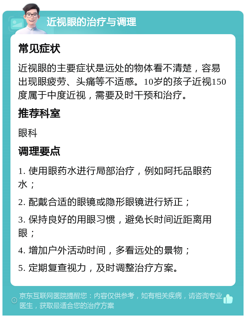 近视眼的治疗与调理 常见症状 近视眼的主要症状是远处的物体看不清楚，容易出现眼疲劳、头痛等不适感。10岁的孩子近视150度属于中度近视，需要及时干预和治疗。 推荐科室 眼科 调理要点 1. 使用眼药水进行局部治疗，例如阿托品眼药水； 2. 配戴合适的眼镜或隐形眼镜进行矫正； 3. 保持良好的用眼习惯，避免长时间近距离用眼； 4. 增加户外活动时间，多看远处的景物； 5. 定期复查视力，及时调整治疗方案。