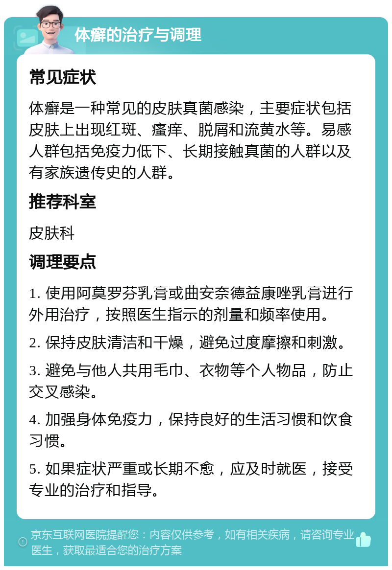 体癣的治疗与调理 常见症状 体癣是一种常见的皮肤真菌感染，主要症状包括皮肤上出现红斑、瘙痒、脱屑和流黄水等。易感人群包括免疫力低下、长期接触真菌的人群以及有家族遗传史的人群。 推荐科室 皮肤科 调理要点 1. 使用阿莫罗芬乳膏或曲安奈德益康唑乳膏进行外用治疗，按照医生指示的剂量和频率使用。 2. 保持皮肤清洁和干燥，避免过度摩擦和刺激。 3. 避免与他人共用毛巾、衣物等个人物品，防止交叉感染。 4. 加强身体免疫力，保持良好的生活习惯和饮食习惯。 5. 如果症状严重或长期不愈，应及时就医，接受专业的治疗和指导。