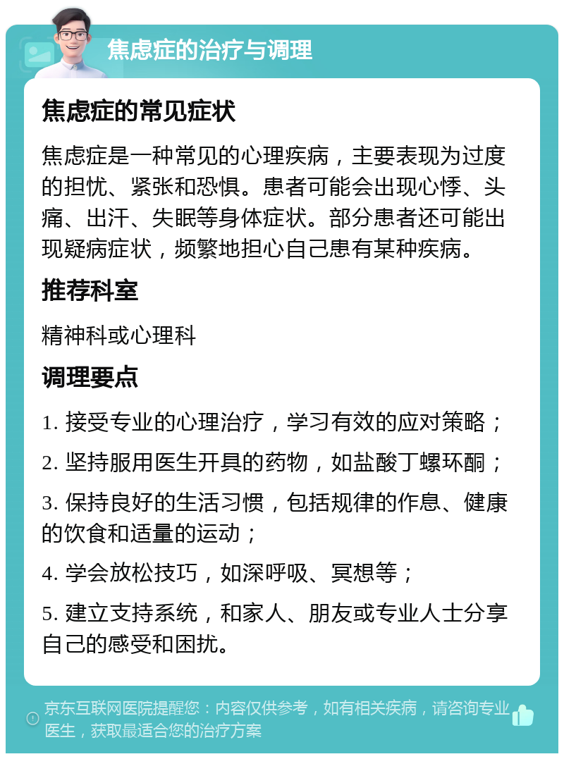 焦虑症的治疗与调理 焦虑症的常见症状 焦虑症是一种常见的心理疾病，主要表现为过度的担忧、紧张和恐惧。患者可能会出现心悸、头痛、出汗、失眠等身体症状。部分患者还可能出现疑病症状，频繁地担心自己患有某种疾病。 推荐科室 精神科或心理科 调理要点 1. 接受专业的心理治疗，学习有效的应对策略； 2. 坚持服用医生开具的药物，如盐酸丁螺环酮； 3. 保持良好的生活习惯，包括规律的作息、健康的饮食和适量的运动； 4. 学会放松技巧，如深呼吸、冥想等； 5. 建立支持系统，和家人、朋友或专业人士分享自己的感受和困扰。