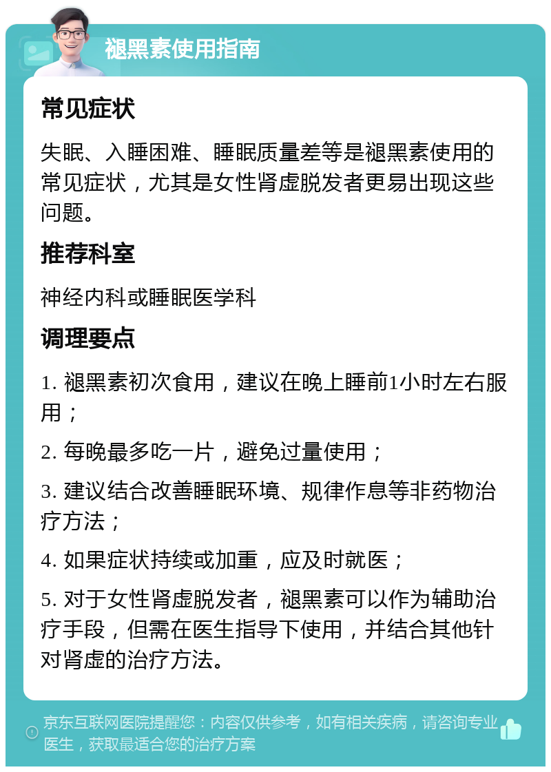 褪黑素使用指南 常见症状 失眠、入睡困难、睡眠质量差等是褪黑素使用的常见症状，尤其是女性肾虚脱发者更易出现这些问题。 推荐科室 神经内科或睡眠医学科 调理要点 1. 褪黑素初次食用，建议在晚上睡前1小时左右服用； 2. 每晚最多吃一片，避免过量使用； 3. 建议结合改善睡眠环境、规律作息等非药物治疗方法； 4. 如果症状持续或加重，应及时就医； 5. 对于女性肾虚脱发者，褪黑素可以作为辅助治疗手段，但需在医生指导下使用，并结合其他针对肾虚的治疗方法。