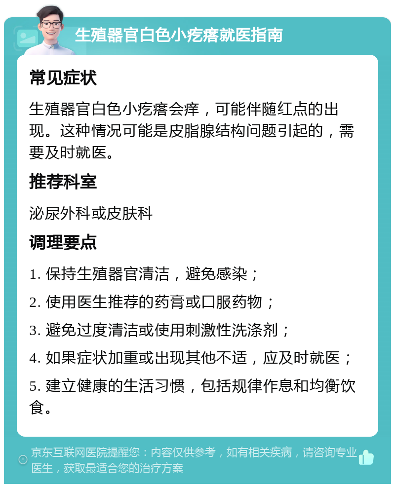 生殖器官白色小疙瘩就医指南 常见症状 生殖器官白色小疙瘩会痒，可能伴随红点的出现。这种情况可能是皮脂腺结构问题引起的，需要及时就医。 推荐科室 泌尿外科或皮肤科 调理要点 1. 保持生殖器官清洁，避免感染； 2. 使用医生推荐的药膏或口服药物； 3. 避免过度清洁或使用刺激性洗涤剂； 4. 如果症状加重或出现其他不适，应及时就医； 5. 建立健康的生活习惯，包括规律作息和均衡饮食。