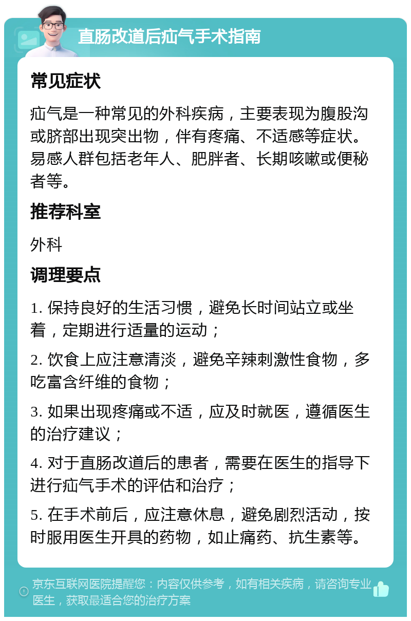 直肠改道后疝气手术指南 常见症状 疝气是一种常见的外科疾病，主要表现为腹股沟或脐部出现突出物，伴有疼痛、不适感等症状。易感人群包括老年人、肥胖者、长期咳嗽或便秘者等。 推荐科室 外科 调理要点 1. 保持良好的生活习惯，避免长时间站立或坐着，定期进行适量的运动； 2. 饮食上应注意清淡，避免辛辣刺激性食物，多吃富含纤维的食物； 3. 如果出现疼痛或不适，应及时就医，遵循医生的治疗建议； 4. 对于直肠改道后的患者，需要在医生的指导下进行疝气手术的评估和治疗； 5. 在手术前后，应注意休息，避免剧烈活动，按时服用医生开具的药物，如止痛药、抗生素等。