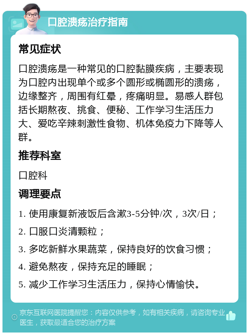 口腔溃疡治疗指南 常见症状 口腔溃疡是一种常见的口腔黏膜疾病，主要表现为口腔内出现单个或多个圆形或椭圆形的溃疡，边缘整齐，周围有红晕，疼痛明显。易感人群包括长期熬夜、挑食、便秘、工作学习生活压力大、爱吃辛辣刺激性食物、机体免疫力下降等人群。 推荐科室 口腔科 调理要点 1. 使用康复新液饭后含漱3-5分钟/次，3次/日； 2. 口服口炎清颗粒； 3. 多吃新鲜水果蔬菜，保持良好的饮食习惯； 4. 避免熬夜，保持充足的睡眠； 5. 减少工作学习生活压力，保持心情愉快。