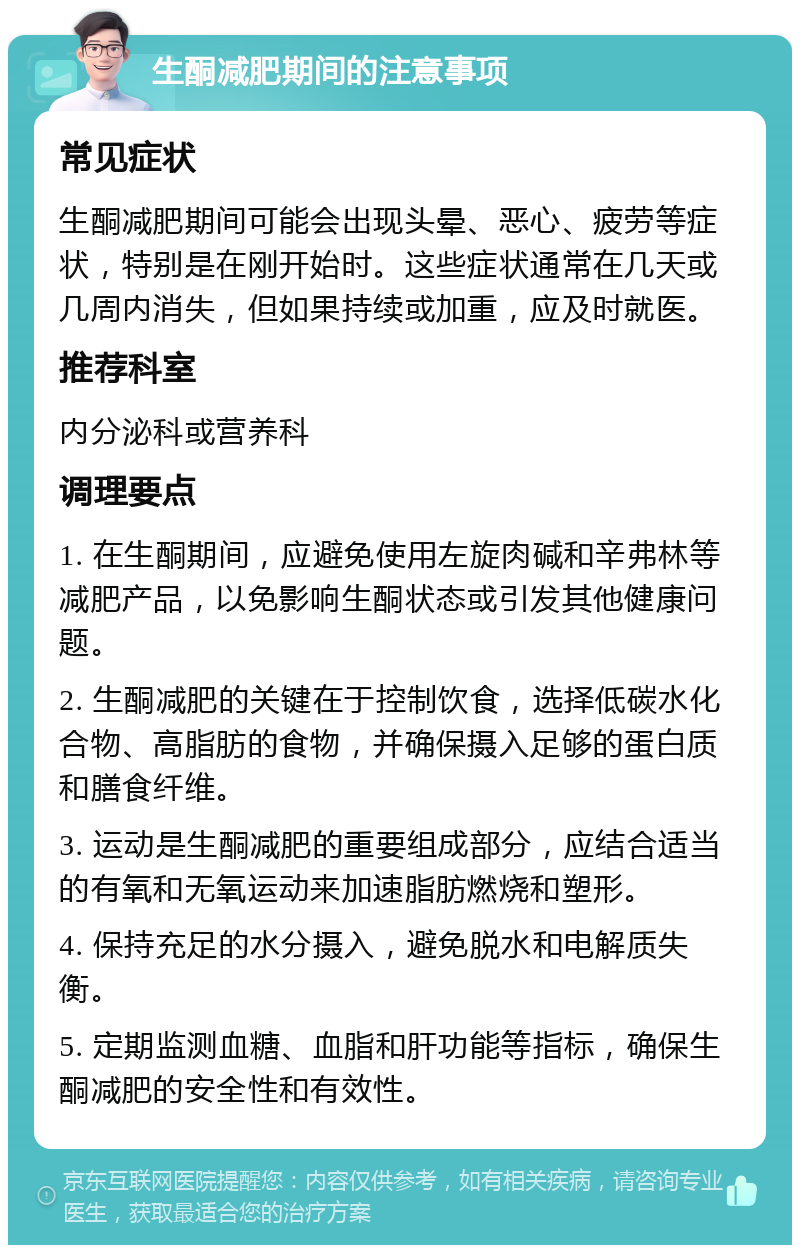 生酮减肥期间的注意事项 常见症状 生酮减肥期间可能会出现头晕、恶心、疲劳等症状，特别是在刚开始时。这些症状通常在几天或几周内消失，但如果持续或加重，应及时就医。 推荐科室 内分泌科或营养科 调理要点 1. 在生酮期间，应避免使用左旋肉碱和辛弗林等减肥产品，以免影响生酮状态或引发其他健康问题。 2. 生酮减肥的关键在于控制饮食，选择低碳水化合物、高脂肪的食物，并确保摄入足够的蛋白质和膳食纤维。 3. 运动是生酮减肥的重要组成部分，应结合适当的有氧和无氧运动来加速脂肪燃烧和塑形。 4. 保持充足的水分摄入，避免脱水和电解质失衡。 5. 定期监测血糖、血脂和肝功能等指标，确保生酮减肥的安全性和有效性。