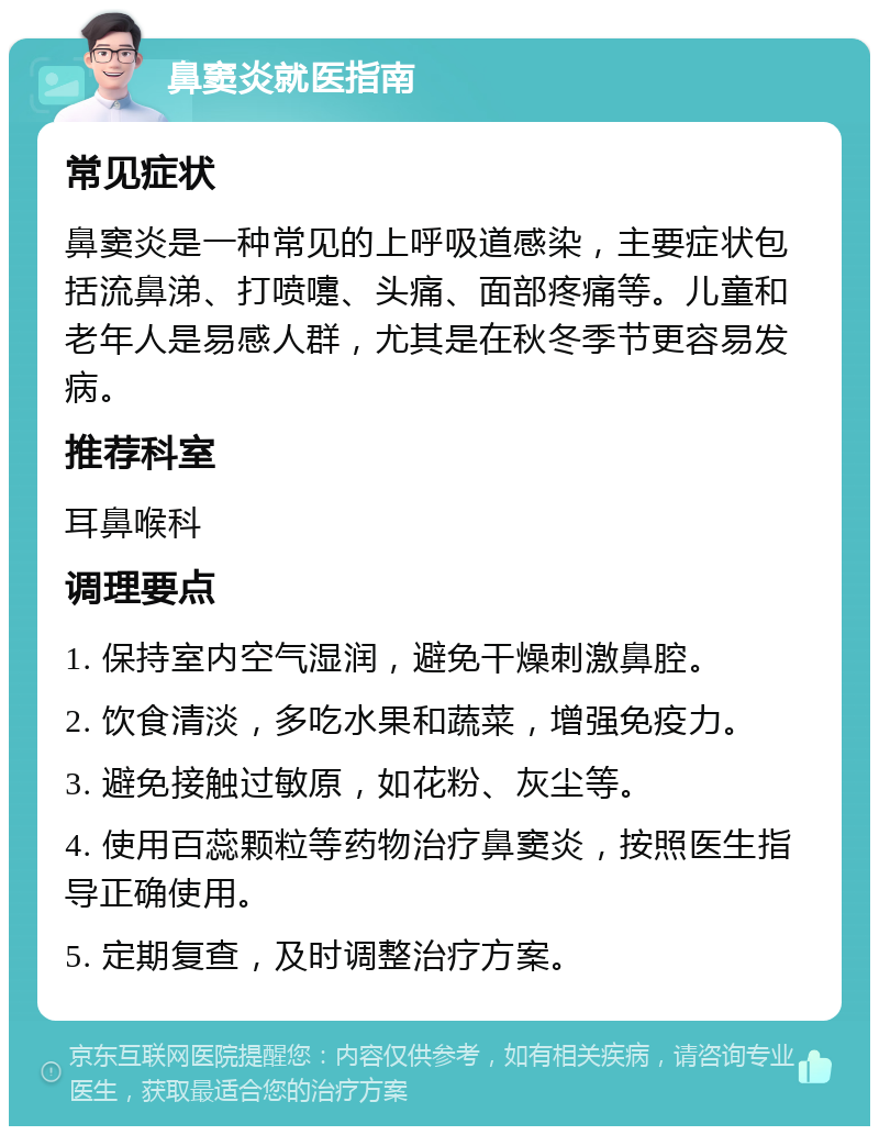 鼻窦炎就医指南 常见症状 鼻窦炎是一种常见的上呼吸道感染，主要症状包括流鼻涕、打喷嚏、头痛、面部疼痛等。儿童和老年人是易感人群，尤其是在秋冬季节更容易发病。 推荐科室 耳鼻喉科 调理要点 1. 保持室内空气湿润，避免干燥刺激鼻腔。 2. 饮食清淡，多吃水果和蔬菜，增强免疫力。 3. 避免接触过敏原，如花粉、灰尘等。 4. 使用百蕊颗粒等药物治疗鼻窦炎，按照医生指导正确使用。 5. 定期复查，及时调整治疗方案。