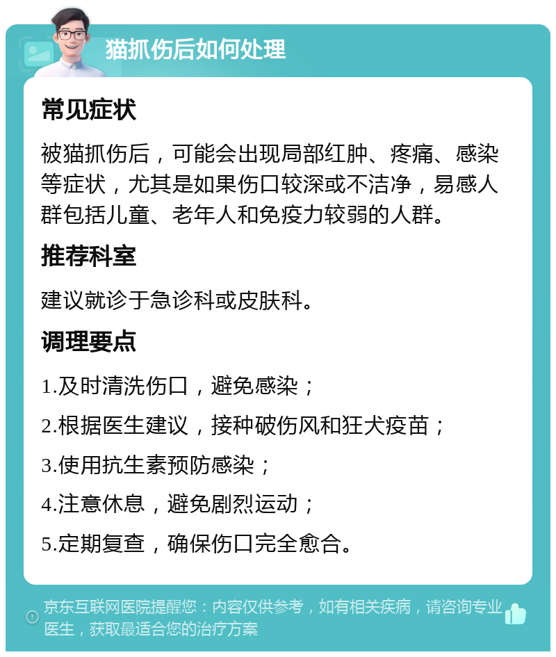 猫抓伤后如何处理 常见症状 被猫抓伤后，可能会出现局部红肿、疼痛、感染等症状，尤其是如果伤口较深或不洁净，易感人群包括儿童、老年人和免疫力较弱的人群。 推荐科室 建议就诊于急诊科或皮肤科。 调理要点 1.及时清洗伤口，避免感染； 2.根据医生建议，接种破伤风和狂犬疫苗； 3.使用抗生素预防感染； 4.注意休息，避免剧烈运动； 5.定期复查，确保伤口完全愈合。