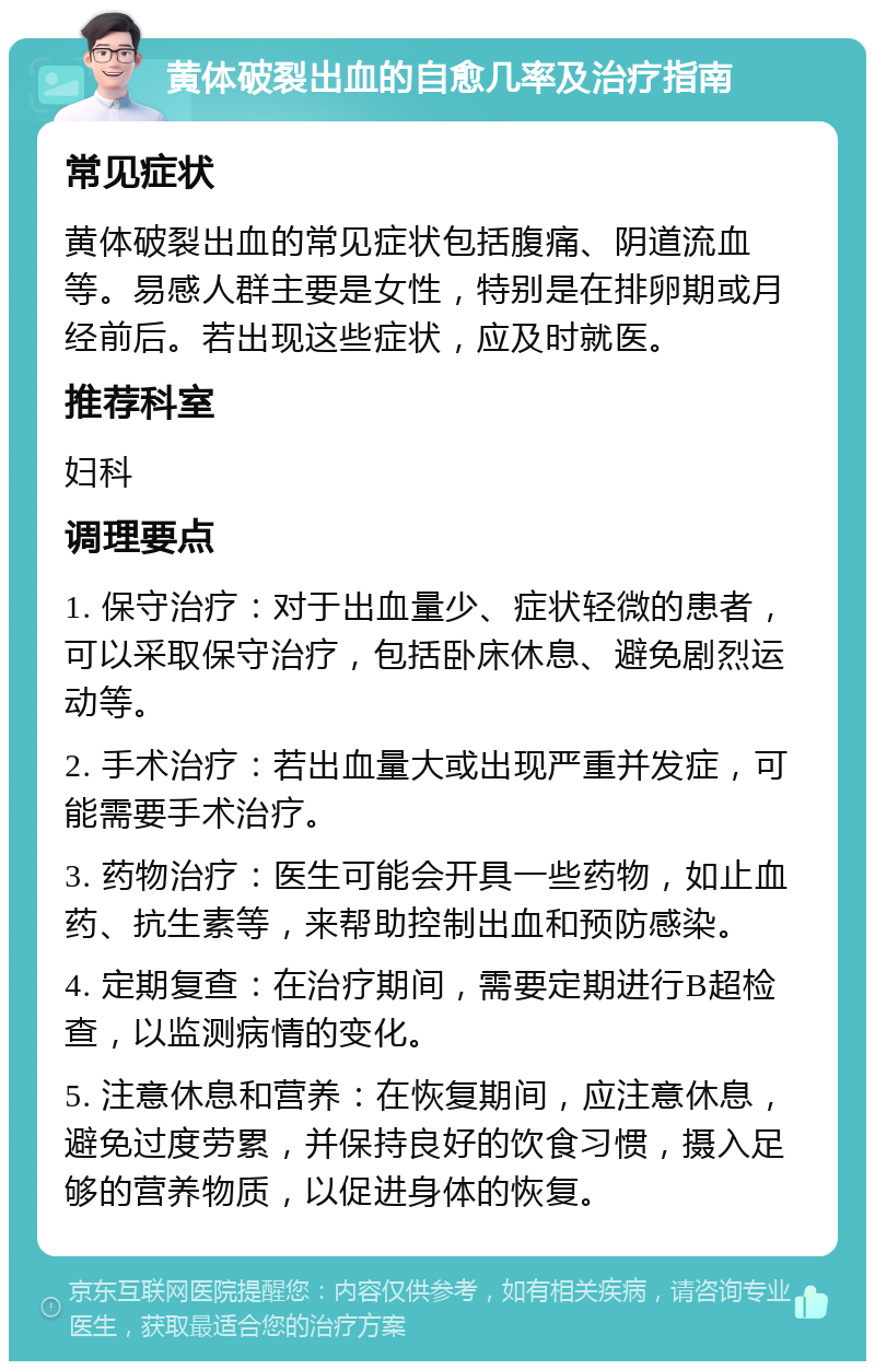 黄体破裂出血的自愈几率及治疗指南 常见症状 黄体破裂出血的常见症状包括腹痛、阴道流血等。易感人群主要是女性，特别是在排卵期或月经前后。若出现这些症状，应及时就医。 推荐科室 妇科 调理要点 1. 保守治疗：对于出血量少、症状轻微的患者，可以采取保守治疗，包括卧床休息、避免剧烈运动等。 2. 手术治疗：若出血量大或出现严重并发症，可能需要手术治疗。 3. 药物治疗：医生可能会开具一些药物，如止血药、抗生素等，来帮助控制出血和预防感染。 4. 定期复查：在治疗期间，需要定期进行B超检查，以监测病情的变化。 5. 注意休息和营养：在恢复期间，应注意休息，避免过度劳累，并保持良好的饮食习惯，摄入足够的营养物质，以促进身体的恢复。