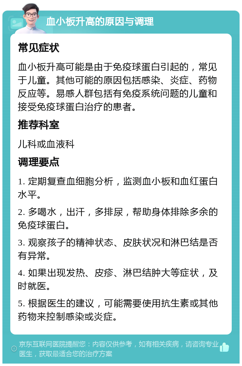 血小板升高的原因与调理 常见症状 血小板升高可能是由于免疫球蛋白引起的，常见于儿童。其他可能的原因包括感染、炎症、药物反应等。易感人群包括有免疫系统问题的儿童和接受免疫球蛋白治疗的患者。 推荐科室 儿科或血液科 调理要点 1. 定期复查血细胞分析，监测血小板和血红蛋白水平。 2. 多喝水，出汗，多排尿，帮助身体排除多余的免疫球蛋白。 3. 观察孩子的精神状态、皮肤状况和淋巴结是否有异常。 4. 如果出现发热、皮疹、淋巴结肿大等症状，及时就医。 5. 根据医生的建议，可能需要使用抗生素或其他药物来控制感染或炎症。