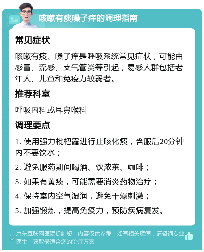 咳嗽有痰嗓子痒的调理指南 常见症状 咳嗽有痰、嗓子痒是呼吸系统常见症状，可能由感冒、流感、支气管炎等引起，易感人群包括老年人、儿童和免疫力较弱者。 推荐科室 呼吸内科或耳鼻喉科 调理要点 1. 使用强力枇杷露进行止咳化痰，含服后20分钟内不要饮水； 2. 避免服药期间喝酒、饮浓茶、咖啡； 3. 如果有黄痰，可能需要消炎药物治疗； 4. 保持室内空气湿润，避免干燥刺激； 5. 加强锻炼，提高免疫力，预防疾病复发。