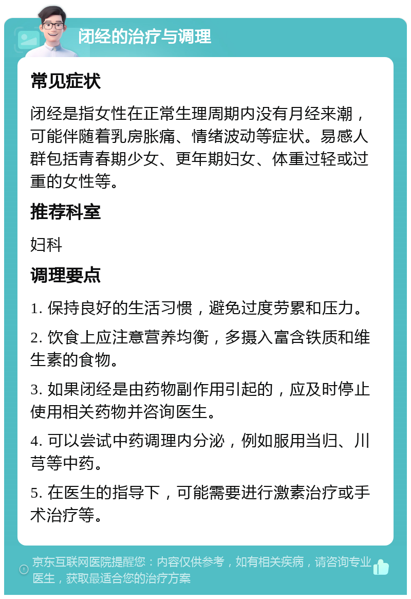 闭经的治疗与调理 常见症状 闭经是指女性在正常生理周期内没有月经来潮，可能伴随着乳房胀痛、情绪波动等症状。易感人群包括青春期少女、更年期妇女、体重过轻或过重的女性等。 推荐科室 妇科 调理要点 1. 保持良好的生活习惯，避免过度劳累和压力。 2. 饮食上应注意营养均衡，多摄入富含铁质和维生素的食物。 3. 如果闭经是由药物副作用引起的，应及时停止使用相关药物并咨询医生。 4. 可以尝试中药调理内分泌，例如服用当归、川芎等中药。 5. 在医生的指导下，可能需要进行激素治疗或手术治疗等。