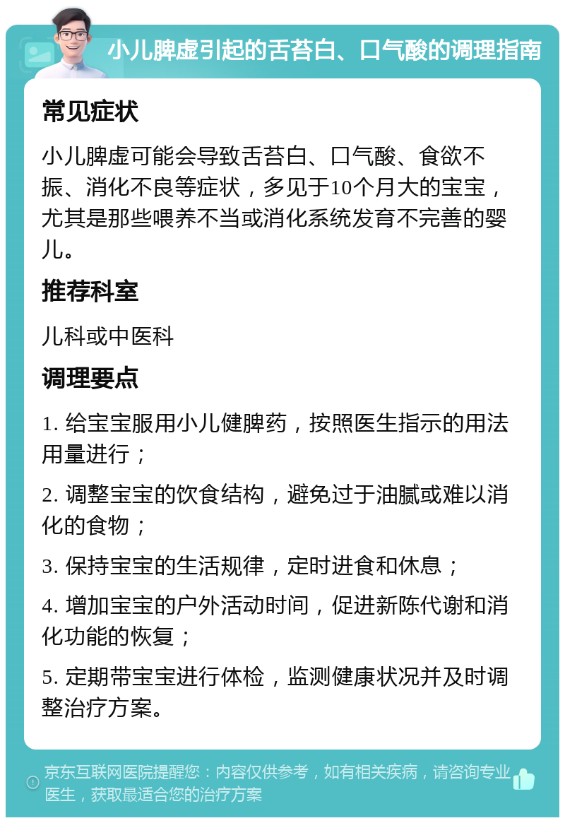 小儿脾虚引起的舌苔白、口气酸的调理指南 常见症状 小儿脾虚可能会导致舌苔白、口气酸、食欲不振、消化不良等症状，多见于10个月大的宝宝，尤其是那些喂养不当或消化系统发育不完善的婴儿。 推荐科室 儿科或中医科 调理要点 1. 给宝宝服用小儿健脾药，按照医生指示的用法用量进行； 2. 调整宝宝的饮食结构，避免过于油腻或难以消化的食物； 3. 保持宝宝的生活规律，定时进食和休息； 4. 增加宝宝的户外活动时间，促进新陈代谢和消化功能的恢复； 5. 定期带宝宝进行体检，监测健康状况并及时调整治疗方案。