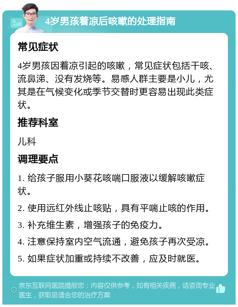 4岁男孩着凉后咳嗽的处理指南 常见症状 4岁男孩因着凉引起的咳嗽，常见症状包括干咳、流鼻涕、没有发烧等。易感人群主要是小儿，尤其是在气候变化或季节交替时更容易出现此类症状。 推荐科室 儿科 调理要点 1. 给孩子服用小葵花咳喘口服液以缓解咳嗽症状。 2. 使用远红外线止咳贴，具有平喘止咳的作用。 3. 补充维生素，增强孩子的免疫力。 4. 注意保持室内空气流通，避免孩子再次受凉。 5. 如果症状加重或持续不改善，应及时就医。