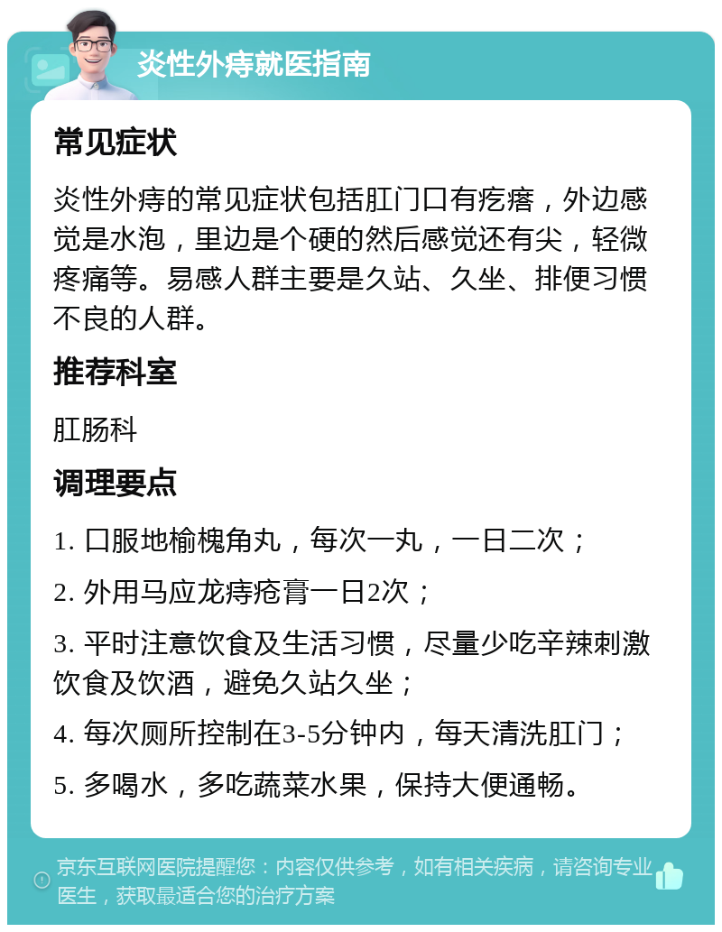 炎性外痔就医指南 常见症状 炎性外痔的常见症状包括肛门口有疙瘩，外边感觉是水泡，里边是个硬的然后感觉还有尖，轻微疼痛等。易感人群主要是久站、久坐、排便习惯不良的人群。 推荐科室 肛肠科 调理要点 1. 口服地榆槐角丸，每次一丸，一日二次； 2. 外用马应龙痔疮膏一日2次； 3. 平时注意饮食及生活习惯，尽量少吃辛辣刺激饮食及饮酒，避免久站久坐； 4. 每次厕所控制在3-5分钟内，每天清洗肛门； 5. 多喝水，多吃蔬菜水果，保持大便通畅。