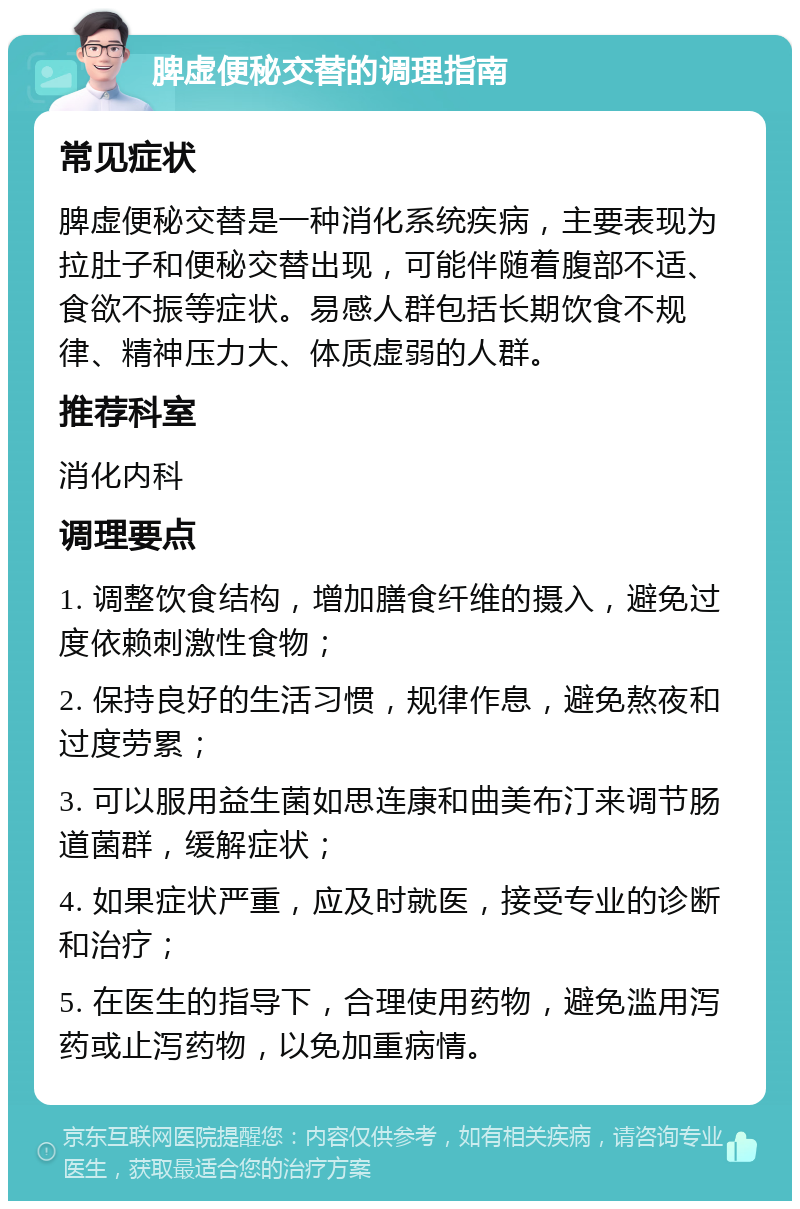 脾虚便秘交替的调理指南 常见症状 脾虚便秘交替是一种消化系统疾病，主要表现为拉肚子和便秘交替出现，可能伴随着腹部不适、食欲不振等症状。易感人群包括长期饮食不规律、精神压力大、体质虚弱的人群。 推荐科室 消化内科 调理要点 1. 调整饮食结构，增加膳食纤维的摄入，避免过度依赖刺激性食物； 2. 保持良好的生活习惯，规律作息，避免熬夜和过度劳累； 3. 可以服用益生菌如思连康和曲美布汀来调节肠道菌群，缓解症状； 4. 如果症状严重，应及时就医，接受专业的诊断和治疗； 5. 在医生的指导下，合理使用药物，避免滥用泻药或止泻药物，以免加重病情。