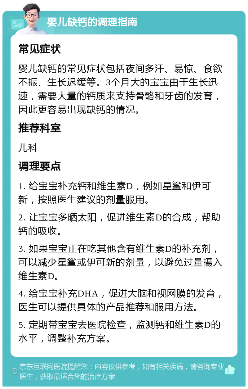 婴儿缺钙的调理指南 常见症状 婴儿缺钙的常见症状包括夜间多汗、易惊、食欲不振、生长迟缓等。3个月大的宝宝由于生长迅速，需要大量的钙质来支持骨骼和牙齿的发育，因此更容易出现缺钙的情况。 推荐科室 儿科 调理要点 1. 给宝宝补充钙和维生素D，例如星鲨和伊可新，按照医生建议的剂量服用。 2. 让宝宝多晒太阳，促进维生素D的合成，帮助钙的吸收。 3. 如果宝宝正在吃其他含有维生素D的补充剂，可以减少星鲨或伊可新的剂量，以避免过量摄入维生素D。 4. 给宝宝补充DHA，促进大脑和视网膜的发育，医生可以提供具体的产品推荐和服用方法。 5. 定期带宝宝去医院检查，监测钙和维生素D的水平，调整补充方案。