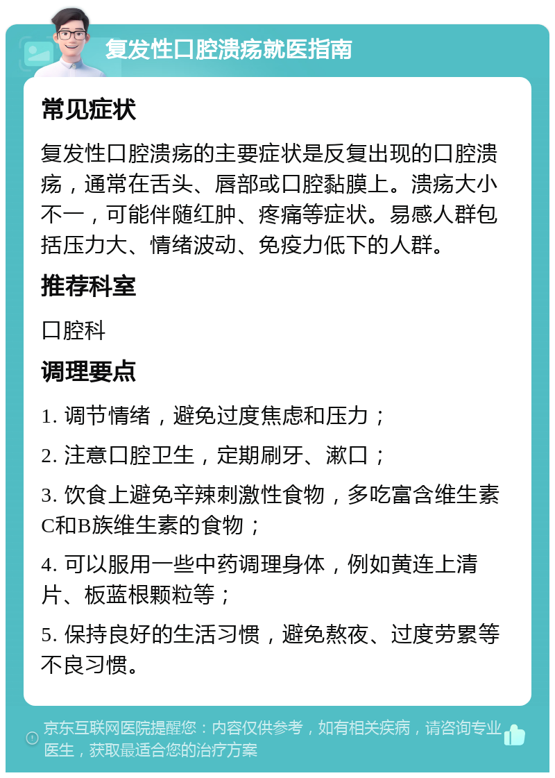 复发性口腔溃疡就医指南 常见症状 复发性口腔溃疡的主要症状是反复出现的口腔溃疡，通常在舌头、唇部或口腔黏膜上。溃疡大小不一，可能伴随红肿、疼痛等症状。易感人群包括压力大、情绪波动、免疫力低下的人群。 推荐科室 口腔科 调理要点 1. 调节情绪，避免过度焦虑和压力； 2. 注意口腔卫生，定期刷牙、漱口； 3. 饮食上避免辛辣刺激性食物，多吃富含维生素C和B族维生素的食物； 4. 可以服用一些中药调理身体，例如黄连上清片、板蓝根颗粒等； 5. 保持良好的生活习惯，避免熬夜、过度劳累等不良习惯。