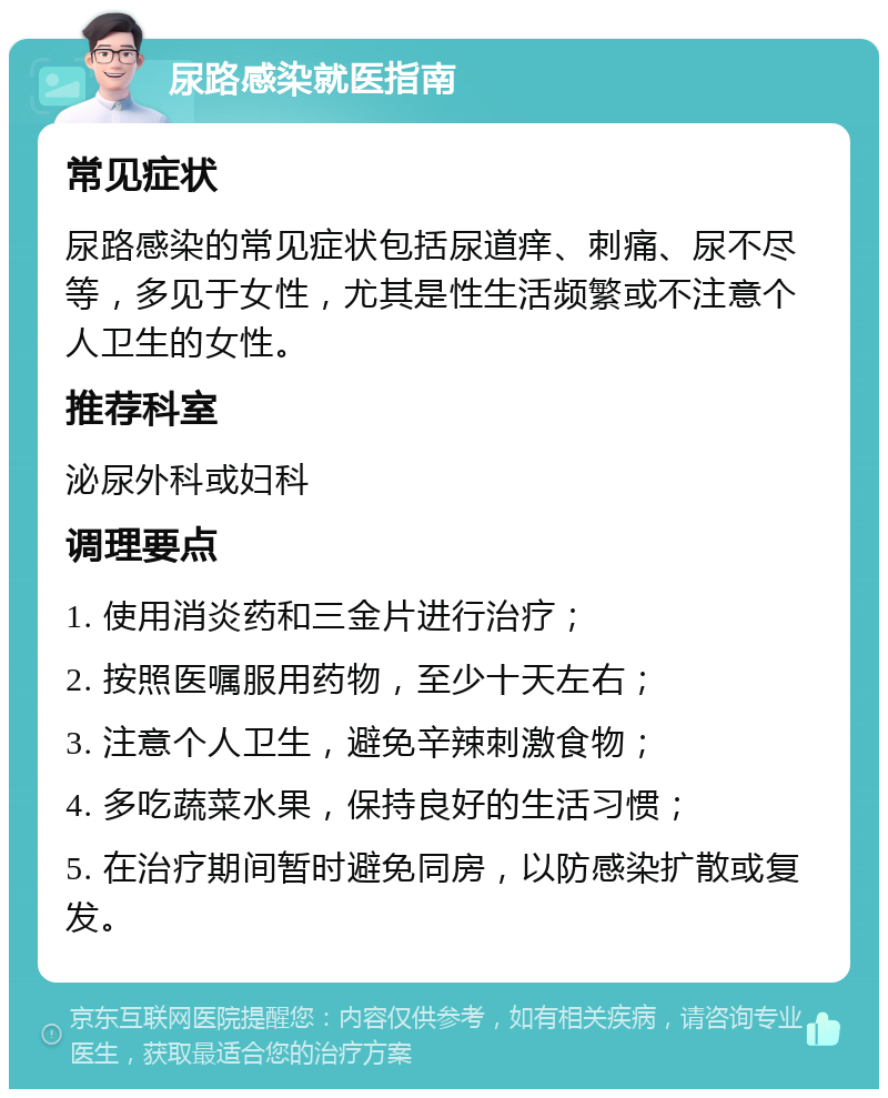 尿路感染就医指南 常见症状 尿路感染的常见症状包括尿道痒、刺痛、尿不尽等，多见于女性，尤其是性生活频繁或不注意个人卫生的女性。 推荐科室 泌尿外科或妇科 调理要点 1. 使用消炎药和三金片进行治疗； 2. 按照医嘱服用药物，至少十天左右； 3. 注意个人卫生，避免辛辣刺激食物； 4. 多吃蔬菜水果，保持良好的生活习惯； 5. 在治疗期间暂时避免同房，以防感染扩散或复发。