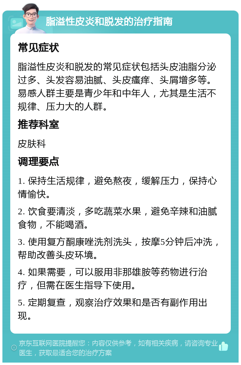 脂溢性皮炎和脱发的治疗指南 常见症状 脂溢性皮炎和脱发的常见症状包括头皮油脂分泌过多、头发容易油腻、头皮瘙痒、头屑增多等。易感人群主要是青少年和中年人，尤其是生活不规律、压力大的人群。 推荐科室 皮肤科 调理要点 1. 保持生活规律，避免熬夜，缓解压力，保持心情愉快。 2. 饮食要清淡，多吃蔬菜水果，避免辛辣和油腻食物，不能喝酒。 3. 使用复方酮康唑洗剂洗头，按摩5分钟后冲洗，帮助改善头皮环境。 4. 如果需要，可以服用非那雄胺等药物进行治疗，但需在医生指导下使用。 5. 定期复查，观察治疗效果和是否有副作用出现。