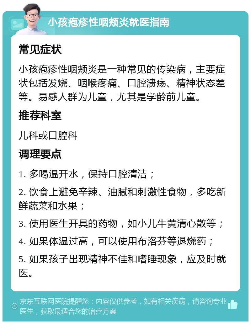 小孩疱疹性咽颊炎就医指南 常见症状 小孩疱疹性咽颊炎是一种常见的传染病，主要症状包括发烧、咽喉疼痛、口腔溃疡、精神状态差等。易感人群为儿童，尤其是学龄前儿童。 推荐科室 儿科或口腔科 调理要点 1. 多喝温开水，保持口腔清洁； 2. 饮食上避免辛辣、油腻和刺激性食物，多吃新鲜蔬菜和水果； 3. 使用医生开具的药物，如小儿牛黄清心散等； 4. 如果体温过高，可以使用布洛芬等退烧药； 5. 如果孩子出现精神不佳和嗜睡现象，应及时就医。