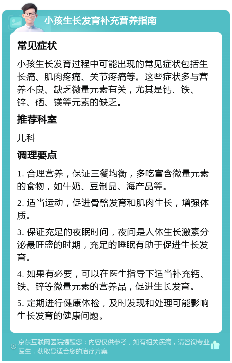 小孩生长发育补充营养指南 常见症状 小孩生长发育过程中可能出现的常见症状包括生长痛、肌肉疼痛、关节疼痛等。这些症状多与营养不良、缺乏微量元素有关，尤其是钙、铁、锌、硒、镁等元素的缺乏。 推荐科室 儿科 调理要点 1. 合理营养，保证三餐均衡，多吃富含微量元素的食物，如牛奶、豆制品、海产品等。 2. 适当运动，促进骨骼发育和肌肉生长，增强体质。 3. 保证充足的夜眠时间，夜间是人体生长激素分泌最旺盛的时期，充足的睡眠有助于促进生长发育。 4. 如果有必要，可以在医生指导下适当补充钙、铁、锌等微量元素的营养品，促进生长发育。 5. 定期进行健康体检，及时发现和处理可能影响生长发育的健康问题。