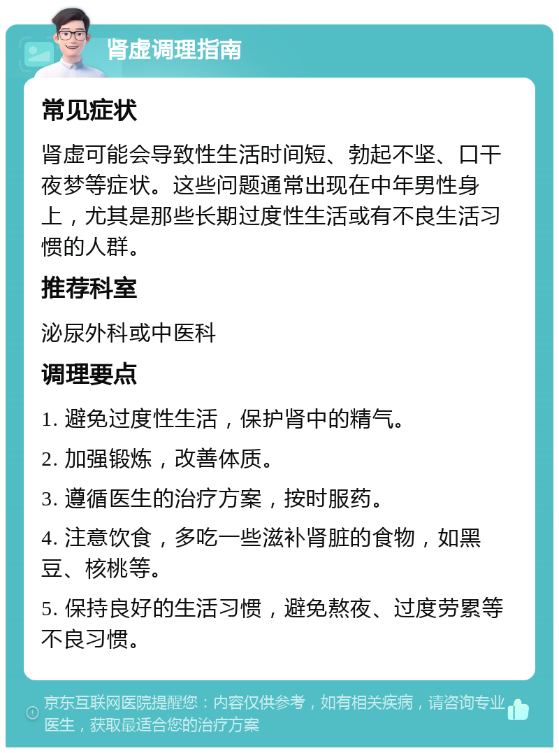 肾虚调理指南 常见症状 肾虚可能会导致性生活时间短、勃起不坚、口干夜梦等症状。这些问题通常出现在中年男性身上，尤其是那些长期过度性生活或有不良生活习惯的人群。 推荐科室 泌尿外科或中医科 调理要点 1. 避免过度性生活，保护肾中的精气。 2. 加强锻炼，改善体质。 3. 遵循医生的治疗方案，按时服药。 4. 注意饮食，多吃一些滋补肾脏的食物，如黑豆、核桃等。 5. 保持良好的生活习惯，避免熬夜、过度劳累等不良习惯。