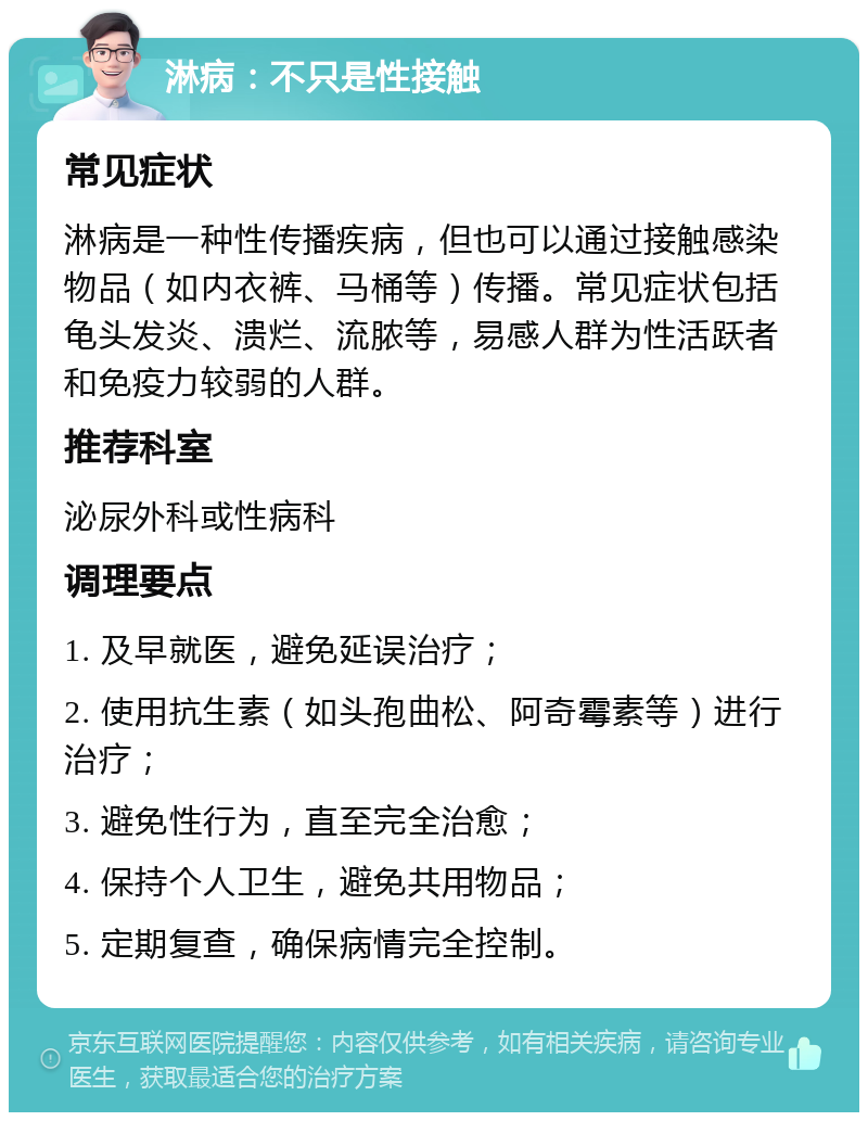 淋病：不只是性接触 常见症状 淋病是一种性传播疾病，但也可以通过接触感染物品（如内衣裤、马桶等）传播。常见症状包括龟头发炎、溃烂、流脓等，易感人群为性活跃者和免疫力较弱的人群。 推荐科室 泌尿外科或性病科 调理要点 1. 及早就医，避免延误治疗； 2. 使用抗生素（如头孢曲松、阿奇霉素等）进行治疗； 3. 避免性行为，直至完全治愈； 4. 保持个人卫生，避免共用物品； 5. 定期复查，确保病情完全控制。