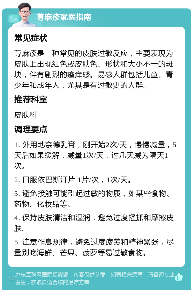 荨麻疹就医指南 常见症状 荨麻疹是一种常见的皮肤过敏反应，主要表现为皮肤上出现红色或皮肤色、形状和大小不一的斑块，伴有剧烈的瘙痒感。易感人群包括儿童、青少年和成年人，尤其是有过敏史的人群。 推荐科室 皮肤科 调理要点 1. 外用地奈德乳膏，刚开始2次/天，慢慢减量，5天后如果缓解，减量1次/天，过几天减为隔天1次。 2. 口服依巴斯汀片 1片/次，1次/天。 3. 避免接触可能引起过敏的物质，如某些食物、药物、化妆品等。 4. 保持皮肤清洁和湿润，避免过度搔抓和摩擦皮肤。 5. 注意作息规律，避免过度疲劳和精神紧张，尽量别吃海鲜、芒果、菠萝等易过敏食物。