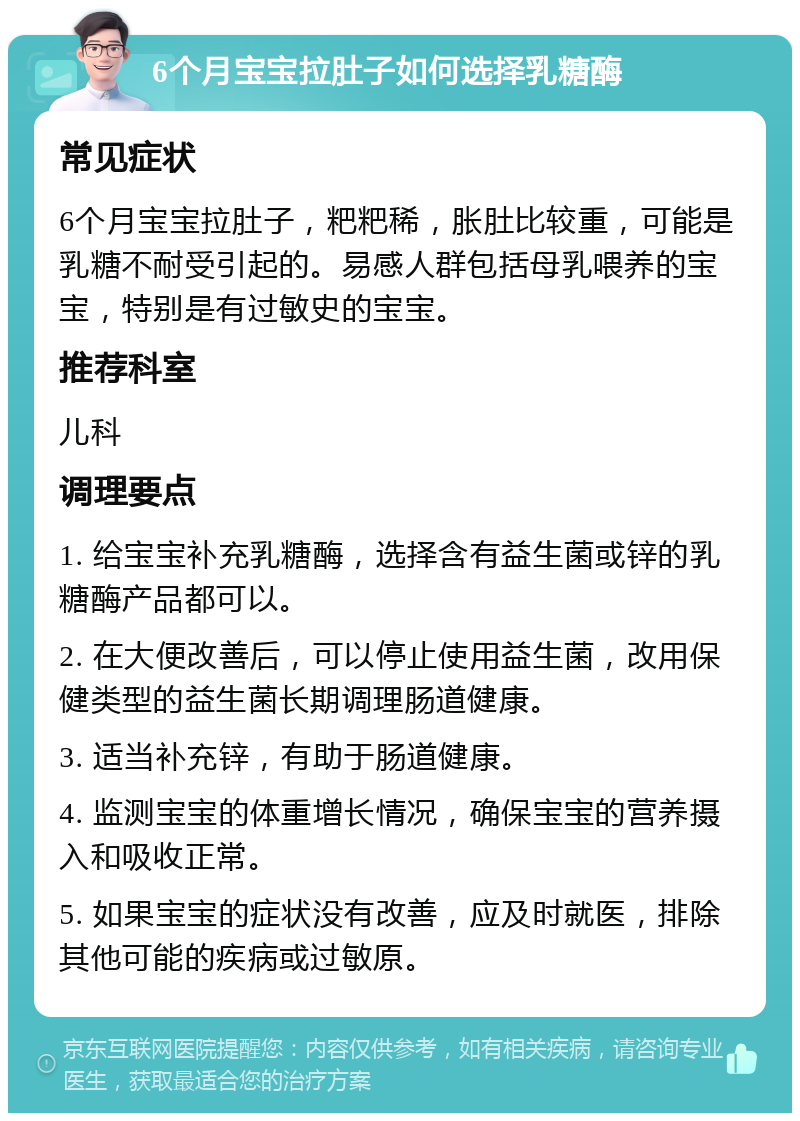 6个月宝宝拉肚子如何选择乳糖酶 常见症状 6个月宝宝拉肚子，粑粑稀，胀肚比较重，可能是乳糖不耐受引起的。易感人群包括母乳喂养的宝宝，特别是有过敏史的宝宝。 推荐科室 儿科 调理要点 1. 给宝宝补充乳糖酶，选择含有益生菌或锌的乳糖酶产品都可以。 2. 在大便改善后，可以停止使用益生菌，改用保健类型的益生菌长期调理肠道健康。 3. 适当补充锌，有助于肠道健康。 4. 监测宝宝的体重增长情况，确保宝宝的营养摄入和吸收正常。 5. 如果宝宝的症状没有改善，应及时就医，排除其他可能的疾病或过敏原。