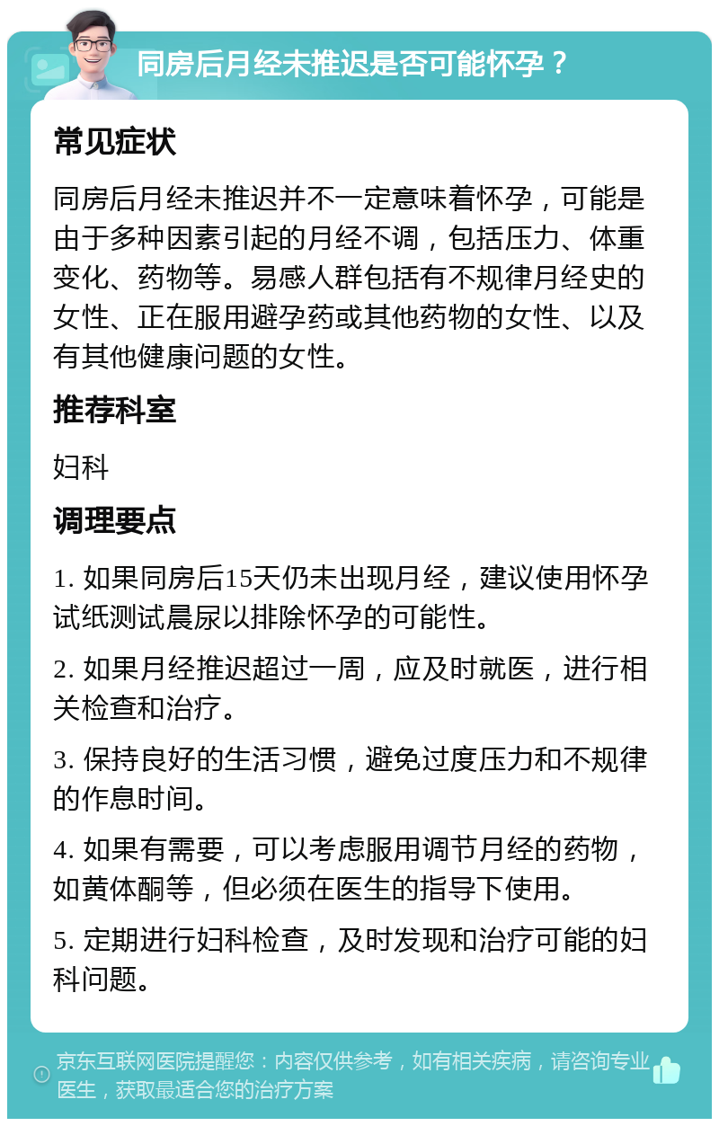 同房后月经未推迟是否可能怀孕？ 常见症状 同房后月经未推迟并不一定意味着怀孕，可能是由于多种因素引起的月经不调，包括压力、体重变化、药物等。易感人群包括有不规律月经史的女性、正在服用避孕药或其他药物的女性、以及有其他健康问题的女性。 推荐科室 妇科 调理要点 1. 如果同房后15天仍未出现月经，建议使用怀孕试纸测试晨尿以排除怀孕的可能性。 2. 如果月经推迟超过一周，应及时就医，进行相关检查和治疗。 3. 保持良好的生活习惯，避免过度压力和不规律的作息时间。 4. 如果有需要，可以考虑服用调节月经的药物，如黄体酮等，但必须在医生的指导下使用。 5. 定期进行妇科检查，及时发现和治疗可能的妇科问题。