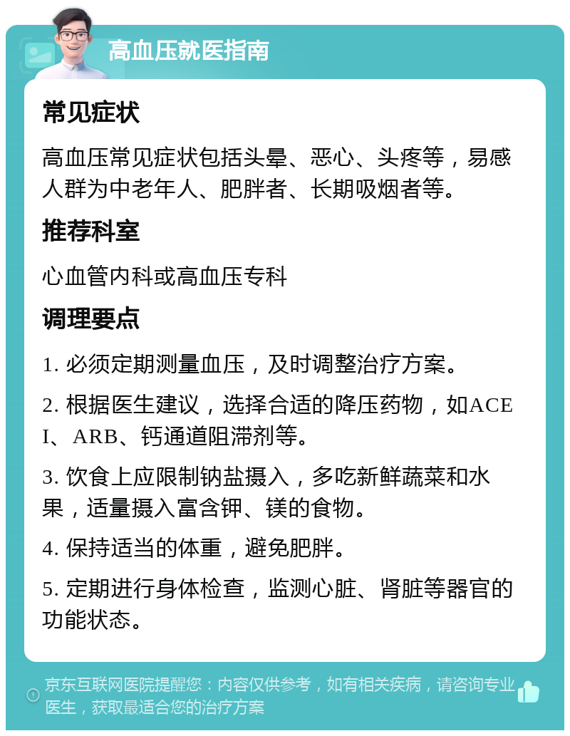 高血压就医指南 常见症状 高血压常见症状包括头晕、恶心、头疼等，易感人群为中老年人、肥胖者、长期吸烟者等。 推荐科室 心血管内科或高血压专科 调理要点 1. 必须定期测量血压，及时调整治疗方案。 2. 根据医生建议，选择合适的降压药物，如ACEI、ARB、钙通道阻滞剂等。 3. 饮食上应限制钠盐摄入，多吃新鲜蔬菜和水果，适量摄入富含钾、镁的食物。 4. 保持适当的体重，避免肥胖。 5. 定期进行身体检查，监测心脏、肾脏等器官的功能状态。