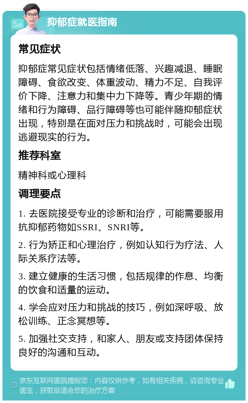 抑郁症就医指南 常见症状 抑郁症常见症状包括情绪低落、兴趣减退、睡眠障碍、食欲改变、体重波动、精力不足、自我评价下降、注意力和集中力下降等。青少年期的情绪和行为障碍、品行障碍等也可能伴随抑郁症状出现，特别是在面对压力和挑战时，可能会出现逃避现实的行为。 推荐科室 精神科或心理科 调理要点 1. 去医院接受专业的诊断和治疗，可能需要服用抗抑郁药物如SSRI、SNRI等。 2. 行为矫正和心理治疗，例如认知行为疗法、人际关系疗法等。 3. 建立健康的生活习惯，包括规律的作息、均衡的饮食和适量的运动。 4. 学会应对压力和挑战的技巧，例如深呼吸、放松训练、正念冥想等。 5. 加强社交支持，和家人、朋友或支持团体保持良好的沟通和互动。