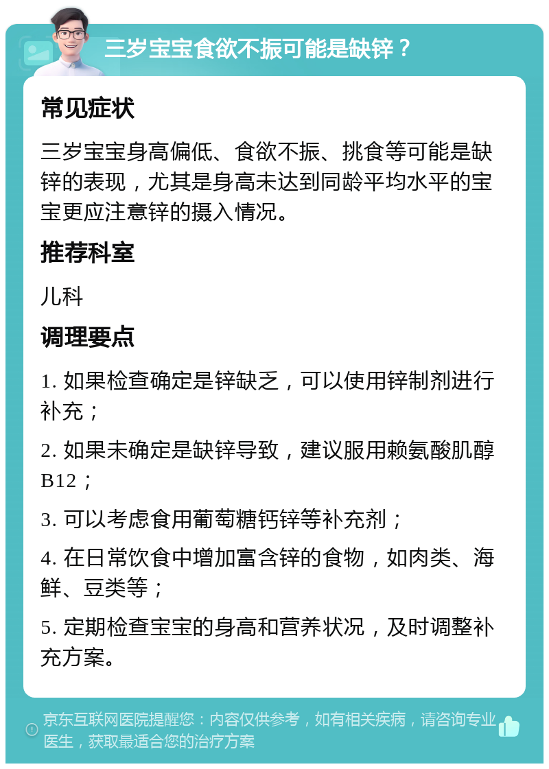 三岁宝宝食欲不振可能是缺锌？ 常见症状 三岁宝宝身高偏低、食欲不振、挑食等可能是缺锌的表现，尤其是身高未达到同龄平均水平的宝宝更应注意锌的摄入情况。 推荐科室 儿科 调理要点 1. 如果检查确定是锌缺乏，可以使用锌制剂进行补充； 2. 如果未确定是缺锌导致，建议服用赖氨酸肌醇B12； 3. 可以考虑食用葡萄糖钙锌等补充剂； 4. 在日常饮食中增加富含锌的食物，如肉类、海鲜、豆类等； 5. 定期检查宝宝的身高和营养状况，及时调整补充方案。