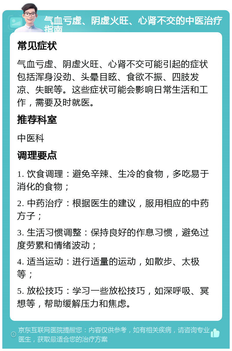 气血亏虚、阴虚火旺、心肾不交的中医治疗指南 常见症状 气血亏虚、阴虚火旺、心肾不交可能引起的症状包括浑身没劲、头晕目眩、食欲不振、四肢发凉、失眠等。这些症状可能会影响日常生活和工作，需要及时就医。 推荐科室 中医科 调理要点 1. 饮食调理：避免辛辣、生冷的食物，多吃易于消化的食物； 2. 中药治疗：根据医生的建议，服用相应的中药方子； 3. 生活习惯调整：保持良好的作息习惯，避免过度劳累和情绪波动； 4. 适当运动：进行适量的运动，如散步、太极等； 5. 放松技巧：学习一些放松技巧，如深呼吸、冥想等，帮助缓解压力和焦虑。