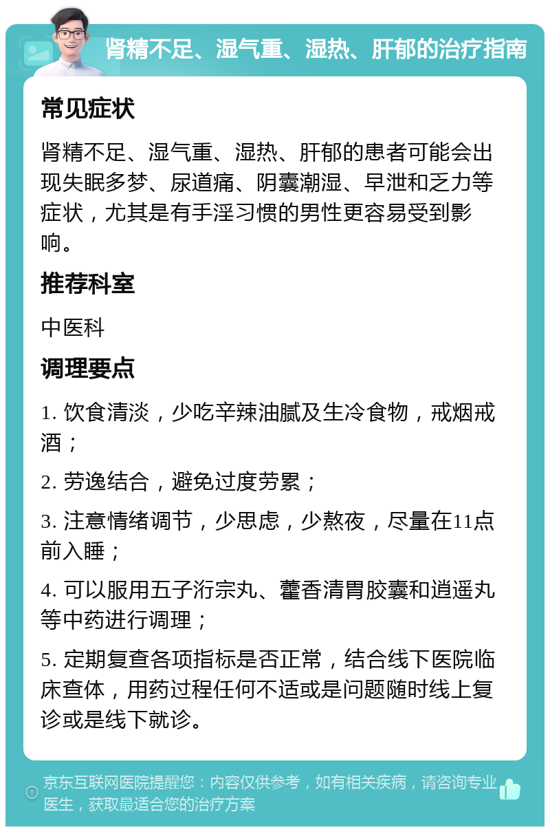 肾精不足、湿气重、湿热、肝郁的治疗指南 常见症状 肾精不足、湿气重、湿热、肝郁的患者可能会出现失眠多梦、尿道痛、阴囊潮湿、早泄和乏力等症状，尤其是有手淫习惯的男性更容易受到影响。 推荐科室 中医科 调理要点 1. 饮食清淡，少吃辛辣油腻及生冷食物，戒烟戒酒； 2. 劳逸结合，避免过度劳累； 3. 注意情绪调节，少思虑，少熬夜，尽量在11点前入睡； 4. 可以服用五子洐宗丸、藿香清胃胶囊和逍遥丸等中药进行调理； 5. 定期复查各项指标是否正常，结合线下医院临床查体，用药过程任何不适或是问题随时线上复诊或是线下就诊。