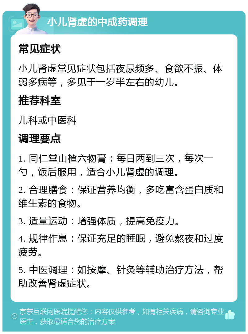 小儿肾虚的中成药调理 常见症状 小儿肾虚常见症状包括夜尿频多、食欲不振、体弱多病等，多见于一岁半左右的幼儿。 推荐科室 儿科或中医科 调理要点 1. 同仁堂山楂六物膏：每日两到三次，每次一勺，饭后服用，适合小儿肾虚的调理。 2. 合理膳食：保证营养均衡，多吃富含蛋白质和维生素的食物。 3. 适量运动：增强体质，提高免疫力。 4. 规律作息：保证充足的睡眠，避免熬夜和过度疲劳。 5. 中医调理：如按摩、针灸等辅助治疗方法，帮助改善肾虚症状。