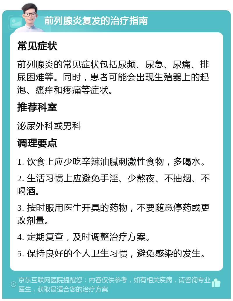 前列腺炎复发的治疗指南 常见症状 前列腺炎的常见症状包括尿频、尿急、尿痛、排尿困难等。同时，患者可能会出现生殖器上的起泡、瘙痒和疼痛等症状。 推荐科室 泌尿外科或男科 调理要点 1. 饮食上应少吃辛辣油腻刺激性食物，多喝水。 2. 生活习惯上应避免手淫、少熬夜、不抽烟、不喝酒。 3. 按时服用医生开具的药物，不要随意停药或更改剂量。 4. 定期复查，及时调整治疗方案。 5. 保持良好的个人卫生习惯，避免感染的发生。