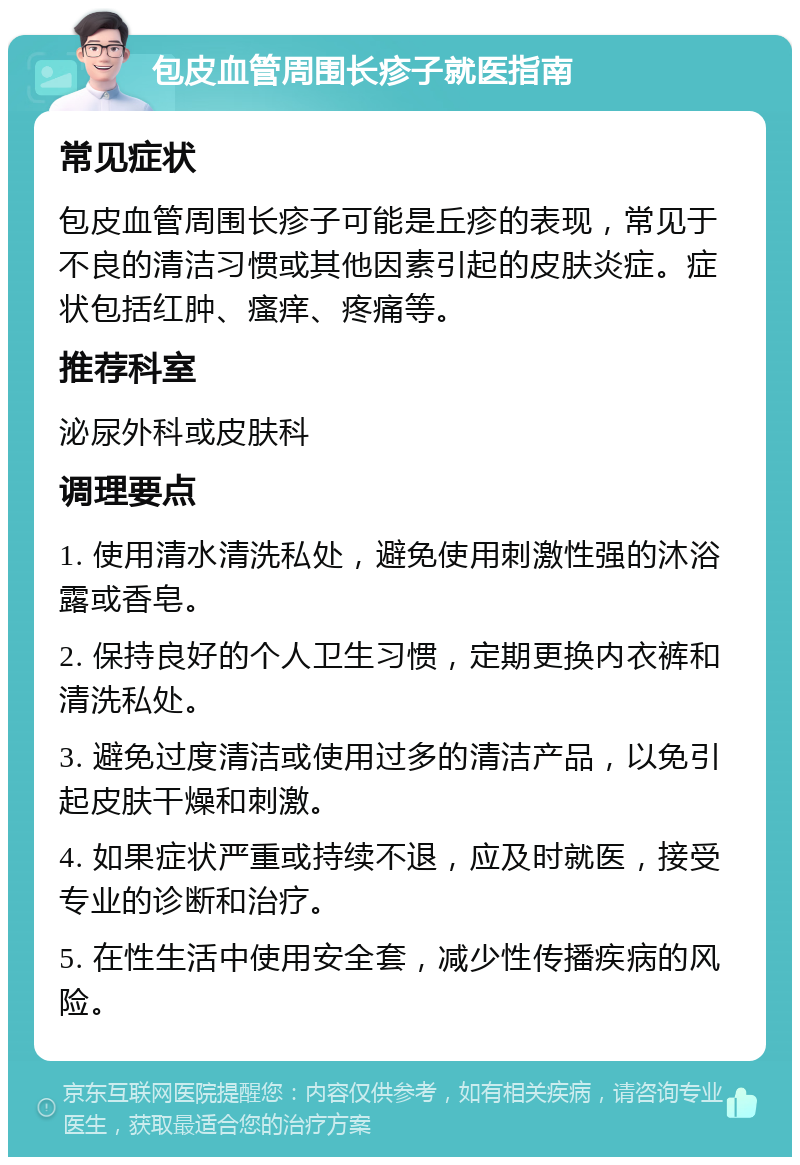 包皮血管周围长疹子就医指南 常见症状 包皮血管周围长疹子可能是丘疹的表现，常见于不良的清洁习惯或其他因素引起的皮肤炎症。症状包括红肿、瘙痒、疼痛等。 推荐科室 泌尿外科或皮肤科 调理要点 1. 使用清水清洗私处，避免使用刺激性强的沐浴露或香皂。 2. 保持良好的个人卫生习惯，定期更换内衣裤和清洗私处。 3. 避免过度清洁或使用过多的清洁产品，以免引起皮肤干燥和刺激。 4. 如果症状严重或持续不退，应及时就医，接受专业的诊断和治疗。 5. 在性生活中使用安全套，减少性传播疾病的风险。