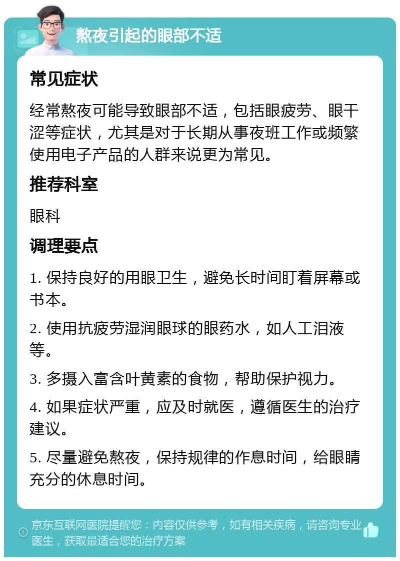 熬夜引起的眼部不适 常见症状 经常熬夜可能导致眼部不适，包括眼疲劳、眼干涩等症状，尤其是对于长期从事夜班工作或频繁使用电子产品的人群来说更为常见。 推荐科室 眼科 调理要点 1. 保持良好的用眼卫生，避免长时间盯着屏幕或书本。 2. 使用抗疲劳湿润眼球的眼药水，如人工泪液等。 3. 多摄入富含叶黄素的食物，帮助保护视力。 4. 如果症状严重，应及时就医，遵循医生的治疗建议。 5. 尽量避免熬夜，保持规律的作息时间，给眼睛充分的休息时间。