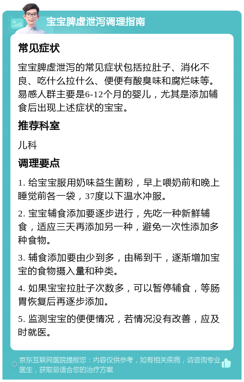 宝宝脾虚泄泻调理指南 常见症状 宝宝脾虚泄泻的常见症状包括拉肚子、消化不良、吃什么拉什么、便便有酸臭味和腐烂味等。易感人群主要是6-12个月的婴儿，尤其是添加辅食后出现上述症状的宝宝。 推荐科室 儿科 调理要点 1. 给宝宝服用奶味益生菌粉，早上喂奶前和晚上睡觉前各一袋，37度以下温水冲服。 2. 宝宝辅食添加要逐步进行，先吃一种新鲜辅食，适应三天再添加另一种，避免一次性添加多种食物。 3. 辅食添加要由少到多，由稀到干，逐渐增加宝宝的食物摄入量和种类。 4. 如果宝宝拉肚子次数多，可以暂停辅食，等肠胃恢复后再逐步添加。 5. 监测宝宝的便便情况，若情况没有改善，应及时就医。