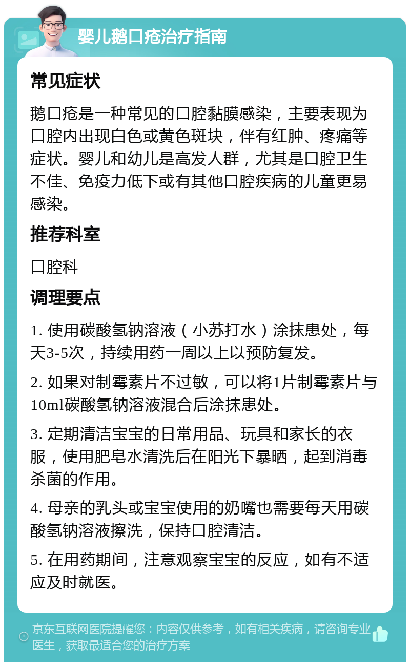 婴儿鹅口疮治疗指南 常见症状 鹅口疮是一种常见的口腔黏膜感染，主要表现为口腔内出现白色或黄色斑块，伴有红肿、疼痛等症状。婴儿和幼儿是高发人群，尤其是口腔卫生不佳、免疫力低下或有其他口腔疾病的儿童更易感染。 推荐科室 口腔科 调理要点 1. 使用碳酸氢钠溶液（小苏打水）涂抹患处，每天3-5次，持续用药一周以上以预防复发。 2. 如果对制霉素片不过敏，可以将1片制霉素片与10ml碳酸氢钠溶液混合后涂抹患处。 3. 定期清洁宝宝的日常用品、玩具和家长的衣服，使用肥皂水清洗后在阳光下暴晒，起到消毒杀菌的作用。 4. 母亲的乳头或宝宝使用的奶嘴也需要每天用碳酸氢钠溶液擦洗，保持口腔清洁。 5. 在用药期间，注意观察宝宝的反应，如有不适应及时就医。