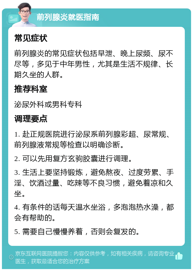 前列腺炎就医指南 常见症状 前列腺炎的常见症状包括早泄、晚上尿频、尿不尽等，多见于中年男性，尤其是生活不规律、长期久坐的人群。 推荐科室 泌尿外科或男科专科 调理要点 1. 赴正规医院进行泌尿系前列腺彩超、尿常规、前列腺液常规等检查以明确诊断。 2. 可以先用复方玄驹胶囊进行调理。 3. 生活上要坚持锻炼，避免熬夜、过度劳累、手淫、饮酒过量、吃辣等不良习惯，避免着凉和久坐。 4. 有条件的话每天温水坐浴，多泡泡热水澡，都会有帮助的。 5. 需要自己慢慢养着，否则会复发的。