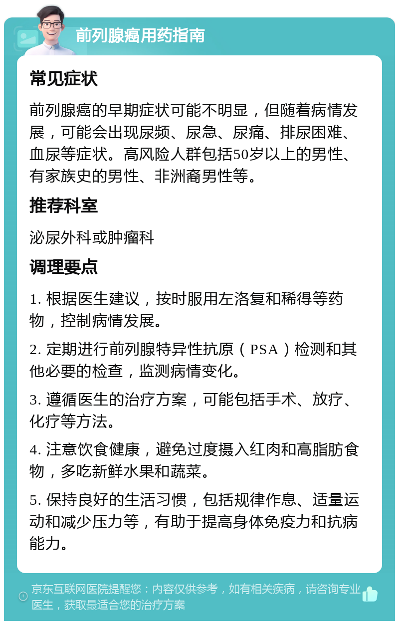 前列腺癌用药指南 常见症状 前列腺癌的早期症状可能不明显，但随着病情发展，可能会出现尿频、尿急、尿痛、排尿困难、血尿等症状。高风险人群包括50岁以上的男性、有家族史的男性、非洲裔男性等。 推荐科室 泌尿外科或肿瘤科 调理要点 1. 根据医生建议，按时服用左洛复和稀得等药物，控制病情发展。 2. 定期进行前列腺特异性抗原（PSA）检测和其他必要的检查，监测病情变化。 3. 遵循医生的治疗方案，可能包括手术、放疗、化疗等方法。 4. 注意饮食健康，避免过度摄入红肉和高脂肪食物，多吃新鲜水果和蔬菜。 5. 保持良好的生活习惯，包括规律作息、适量运动和减少压力等，有助于提高身体免疫力和抗病能力。