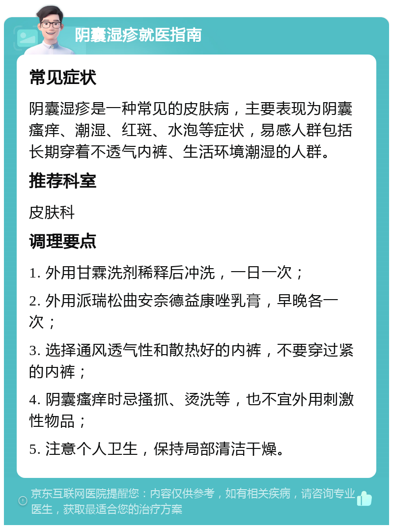 阴囊湿疹就医指南 常见症状 阴囊湿疹是一种常见的皮肤病，主要表现为阴囊瘙痒、潮湿、红斑、水泡等症状，易感人群包括长期穿着不透气内裤、生活环境潮湿的人群。 推荐科室 皮肤科 调理要点 1. 外用甘霖洗剂稀释后冲洗，一日一次； 2. 外用派瑞松曲安奈德益康唑乳膏，早晚各一次； 3. 选择通风透气性和散热好的内裤，不要穿过紧的内裤； 4. 阴囊瘙痒时忌搔抓、烫洗等，也不宜外用刺激性物品； 5. 注意个人卫生，保持局部清洁干燥。