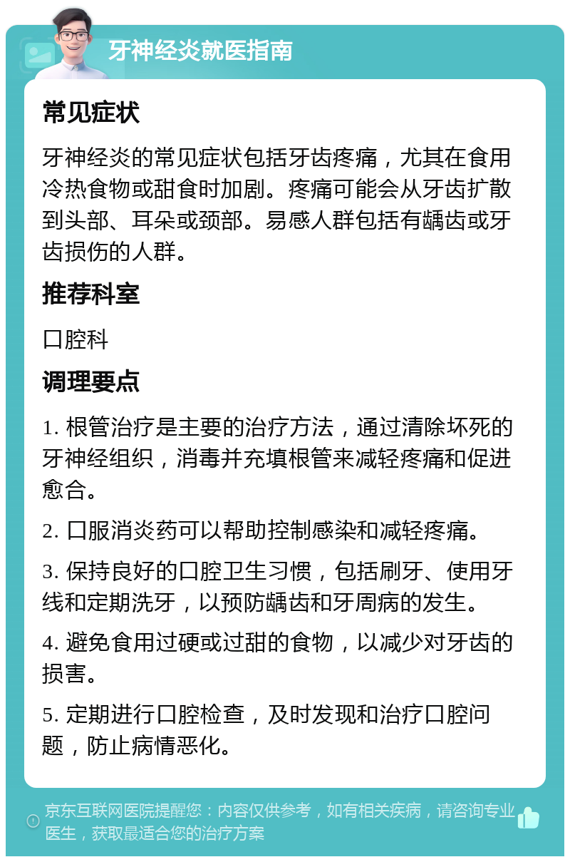 牙神经炎就医指南 常见症状 牙神经炎的常见症状包括牙齿疼痛，尤其在食用冷热食物或甜食时加剧。疼痛可能会从牙齿扩散到头部、耳朵或颈部。易感人群包括有龋齿或牙齿损伤的人群。 推荐科室 口腔科 调理要点 1. 根管治疗是主要的治疗方法，通过清除坏死的牙神经组织，消毒并充填根管来减轻疼痛和促进愈合。 2. 口服消炎药可以帮助控制感染和减轻疼痛。 3. 保持良好的口腔卫生习惯，包括刷牙、使用牙线和定期洗牙，以预防龋齿和牙周病的发生。 4. 避免食用过硬或过甜的食物，以减少对牙齿的损害。 5. 定期进行口腔检查，及时发现和治疗口腔问题，防止病情恶化。